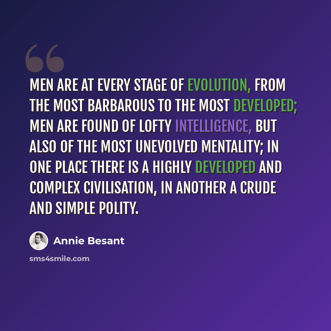 “Men are at every stage of evolution, from the most barbarous to the most developed; men are found of lofty intelligence, but also of the most unevolved mentality; in one place there is a highly developed and complex civilisation, in another a crude and simple polity.” quote by Annie Besant