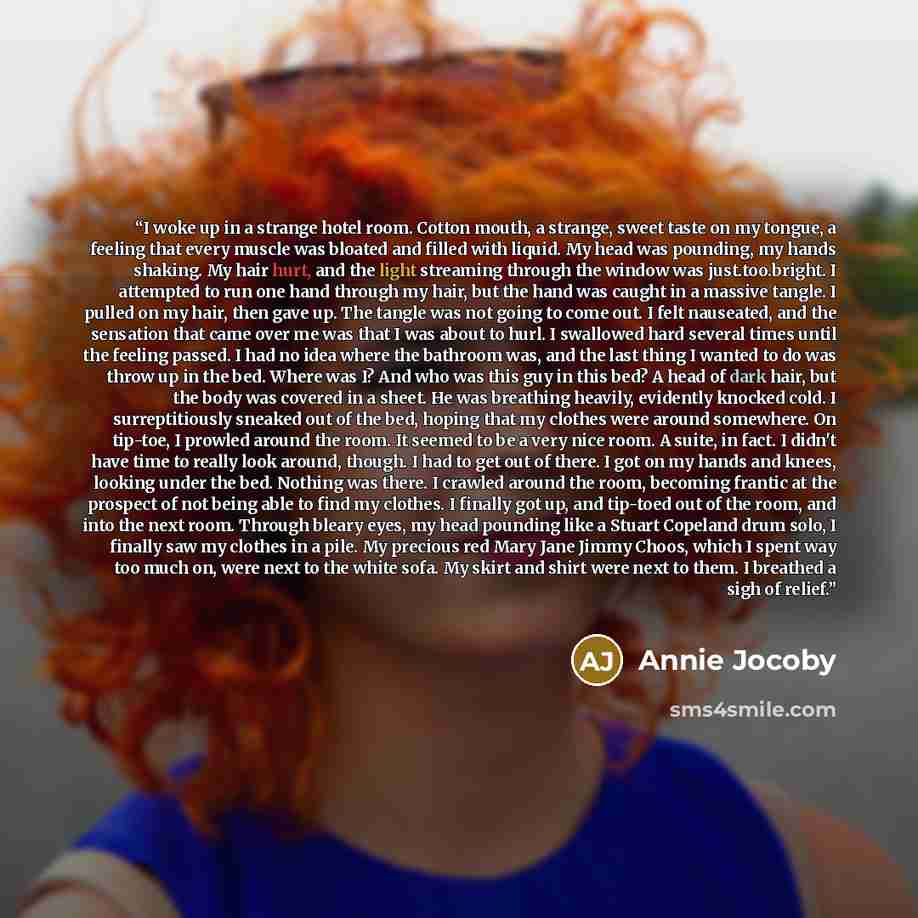 “I woke up in a strange hotel room. Cotton mouth, a strange, sweet taste on my tongue, a feeling that every muscle was bloated and filled with liquid. My head was pounding, my hands shaking. My hair hurt, and the light streaming through the window was just.too.bright. I attempted to run one hand…” quote by Annie Jocoby