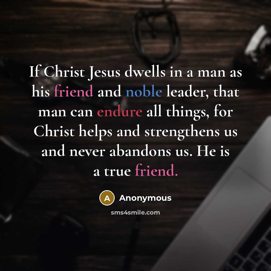 “If Christ Jesus dwells in a man as his friend and noble leader, that man can endure all things, for Christ helps and strengthens us and never abandons us. He is a true friend.” quote by Anonymous