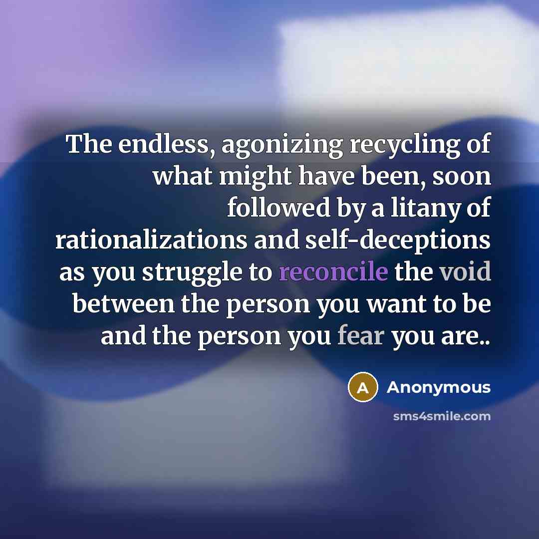 “The endless, agonizing recycling of what might have been, soon followed by a litany of rationalizations and self-deceptions as you struggle to reconcile the void between the person you want to be and the person you fear you are..” quote by Anonymous