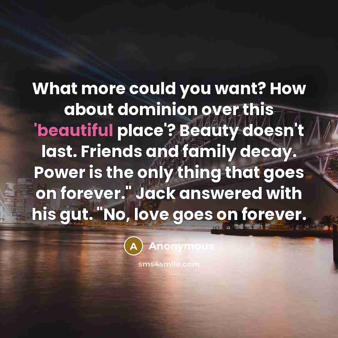 “What more could you want? How about dominion over this 'beautiful place'? Beauty doesn't last. Friends and family decay. Power is the only thing that goes on forever." Jack answered with his gut. "No, love goes on forever.” quote by Anonymous