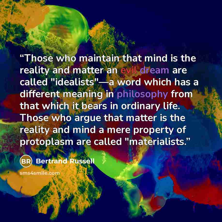 “Those who maintain that mind is the reality and matter an evil dream are called "idealists"—a word which has a different meaning in philosophy from that which it bears in ordinary life. Those who argue that matter is the reality and mind a mere property of protoplasm are called "materialists.” quote by Bertrand Russell