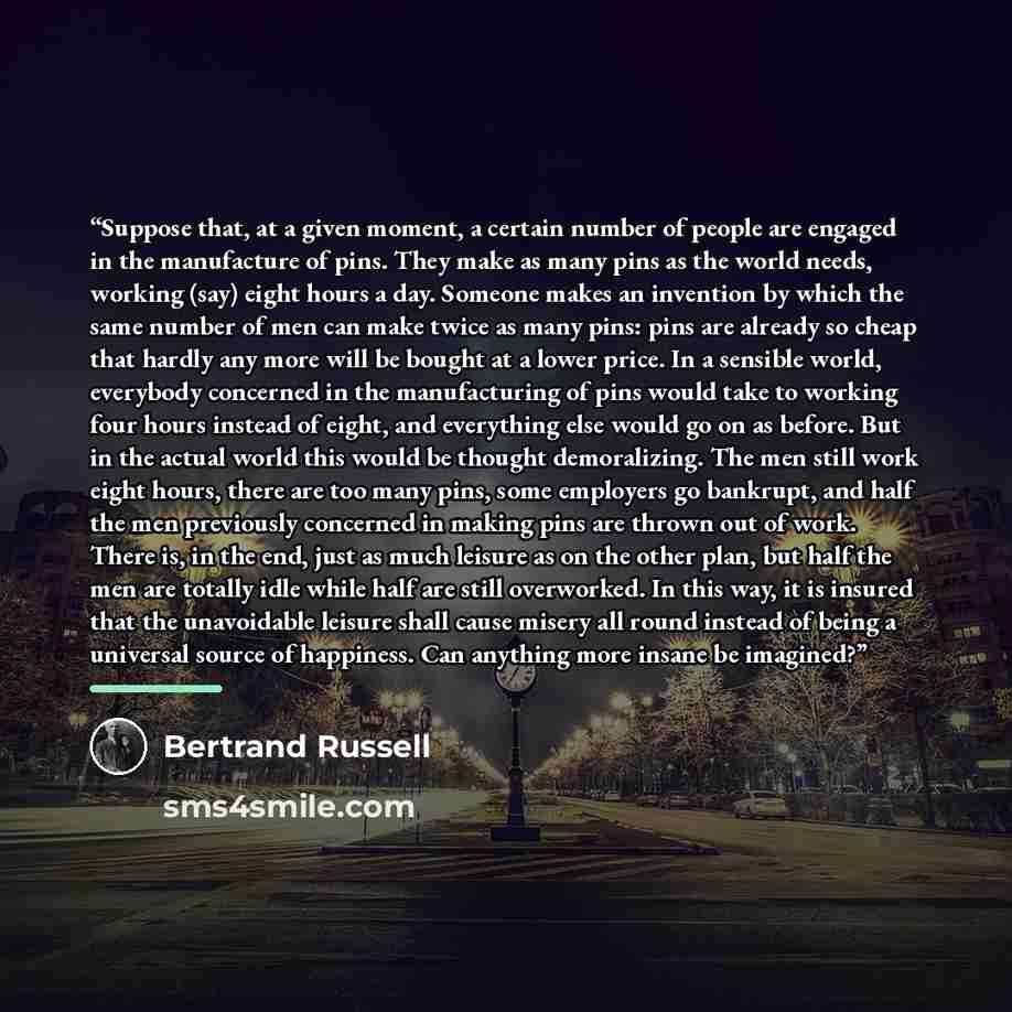“Suppose that, at a given moment, a certain number of people are engaged in the manufacture of pins. They make as many pins as the world needs, working (say) eight hours a day. Someone makes an invention by which the same number of men can make twice as many pins: pins are already so cheap that…” quote by Bertrand Russell