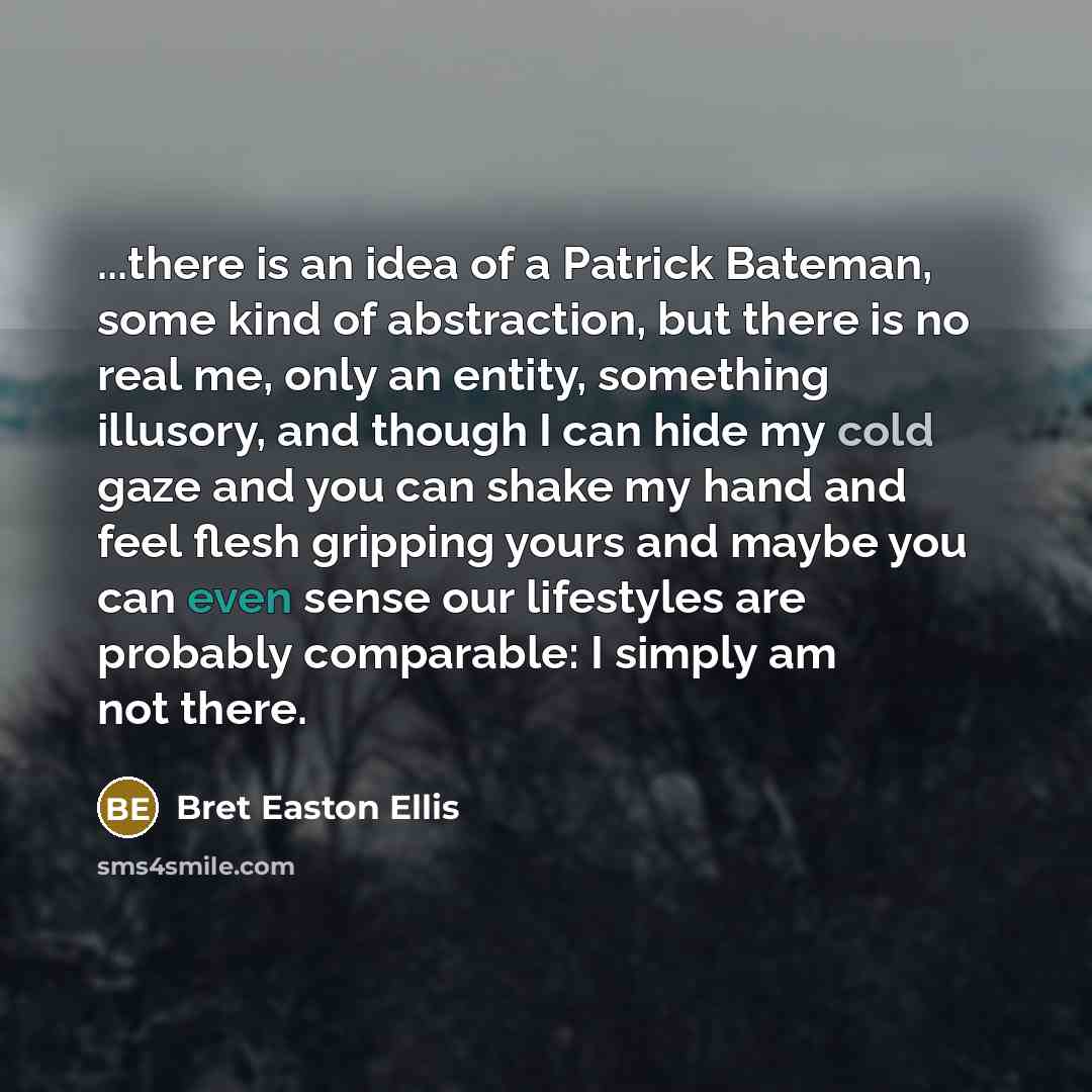 “...there is an idea of a Patrick Bateman, some kind of abstraction, but there is no real me, only an entity, something illusory, and though I can hide my cold gaze and you can shake my hand and feel flesh gripping yours and maybe you can even sense our lifestyles are probably comparable: I simply…” quote by Bret Easton Ellis