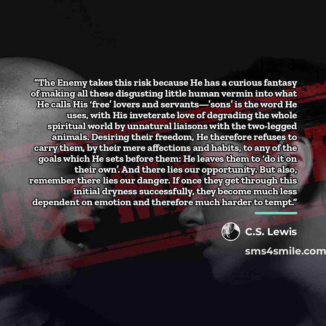 “The Enemy takes this risk because He has a curious fantasy of making all these disgusting little human vermin into what He calls His ‘free’ lovers and servants—’sons’ is the word He uses, with His inveterate love of degrading the whole spiritual world by unnatural liaisons with the two-legged…” quote by C.S. Lewis