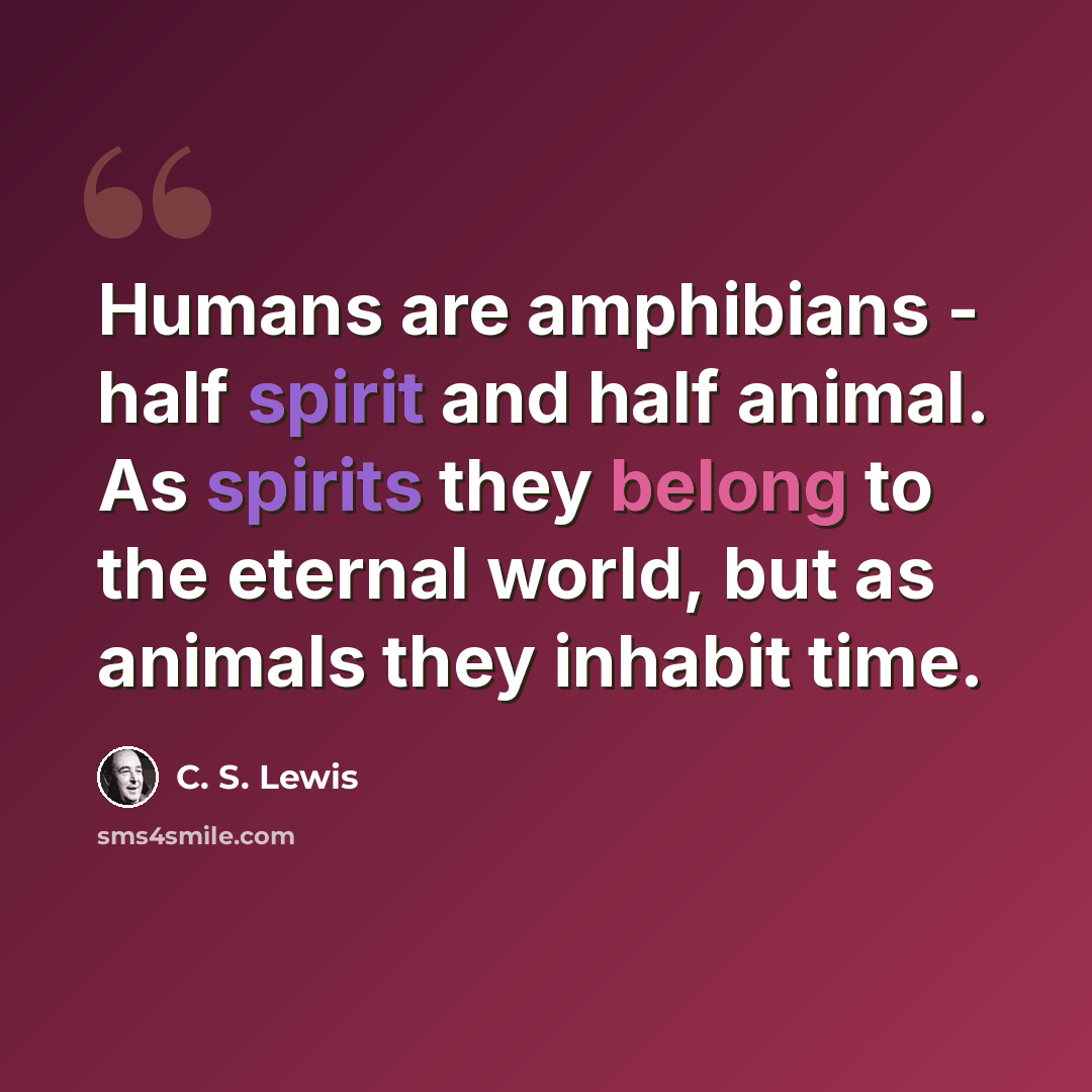 “Humans are amphibians - half spirit and half animal. As spirits they belong to the eternal world, but as animals they inhabit time.” quote by C. S. Lewis