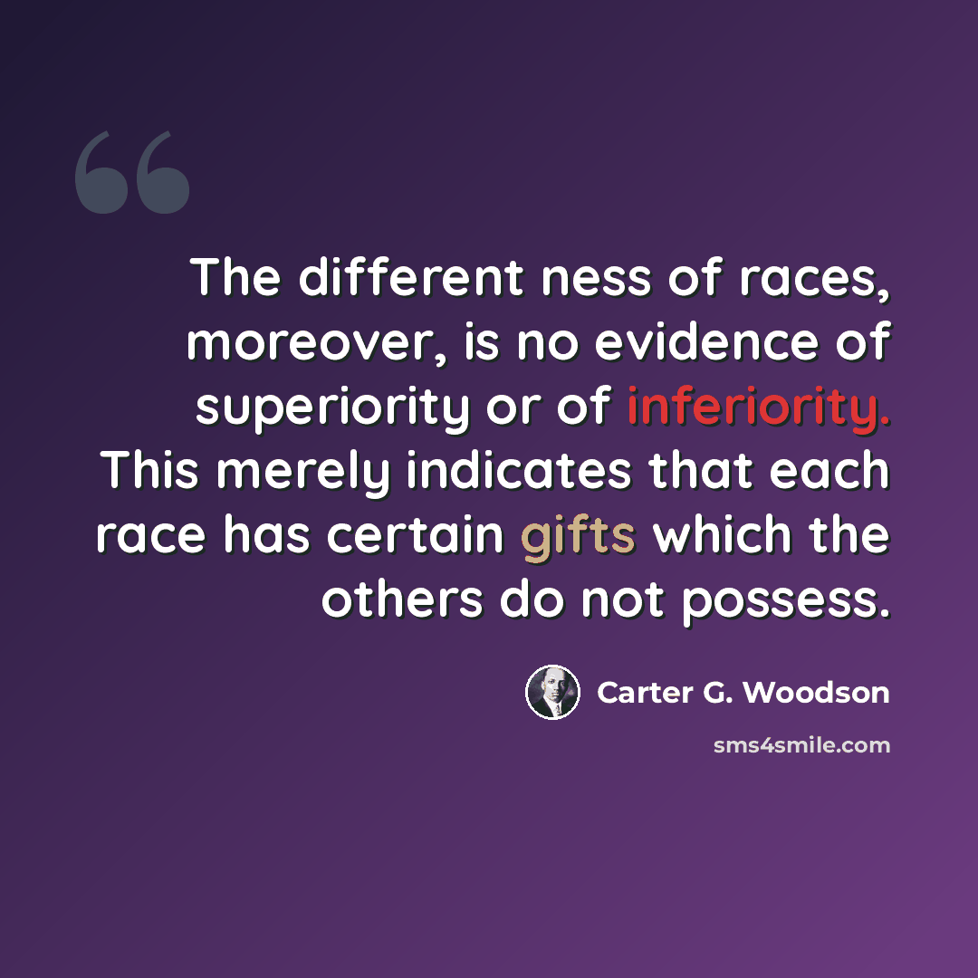 “The different ness of races, moreover, is no evidence of superiority or of inferiority. This merely indicates that each race has certain gifts which the others do not possess.” quote by Carter G. Woodson