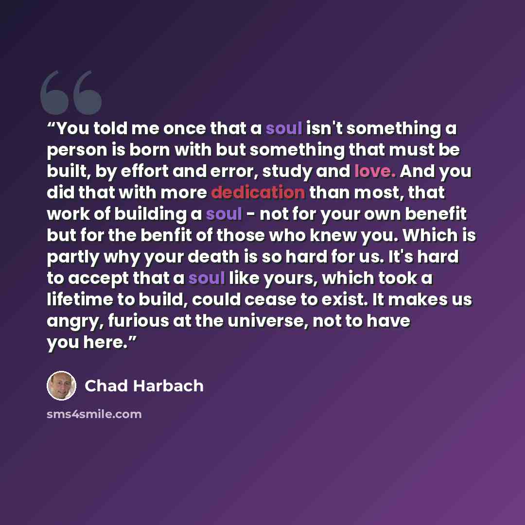 “You told me once that a soul isn't something a person is born with but something that must be built, by effort and error, study and love. And you did that with more dedication than most, that work of building a soul - not for your own benefit but for the benfit of those who knew you. Which is…” quote by Chad Harbach