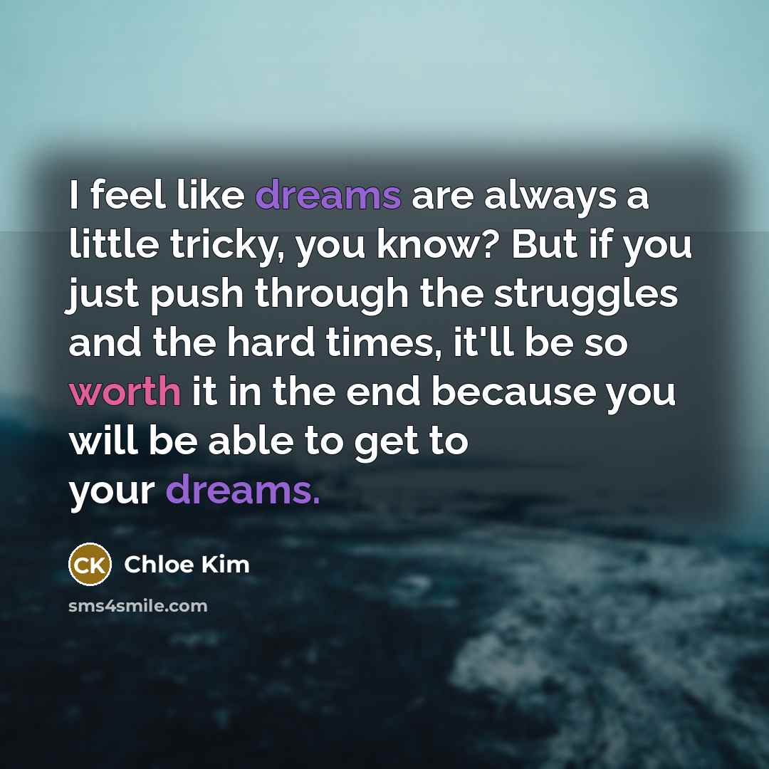“I feel like dreams are always a little tricky, you know? But if you just push through the struggles and the hard times, it'll be so worth it in the end because you will be able to get to your dreams.” quote by Chloe Kim