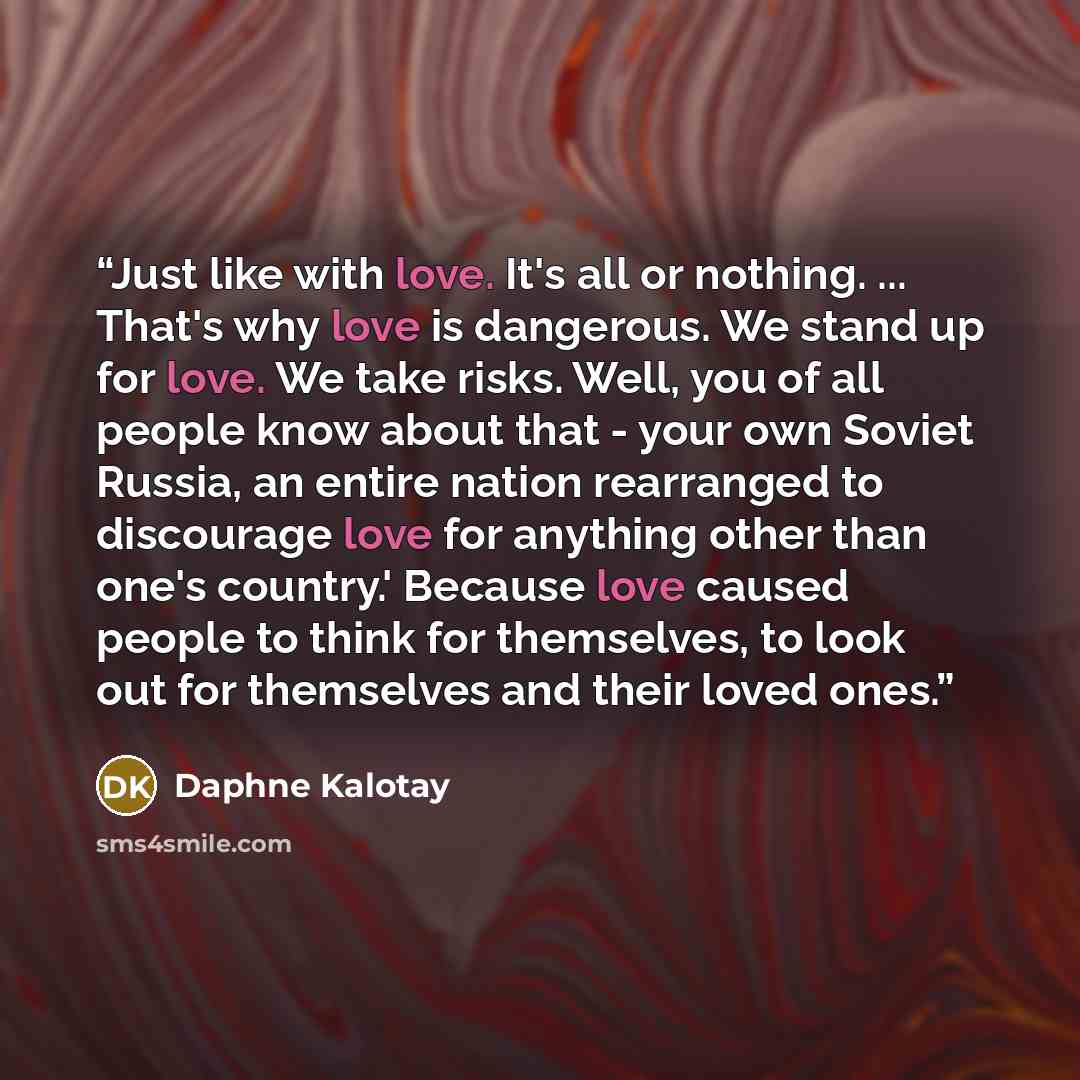 “Just like with love. It's all or nothing. ... That's why love is dangerous. We stand up for love. We take risks. Well, you of all people know about that - your own Soviet Russia, an entire nation rearranged to discourage love for anything other than one's country.' Because love caused people to…” quote by Daphne Kalotay