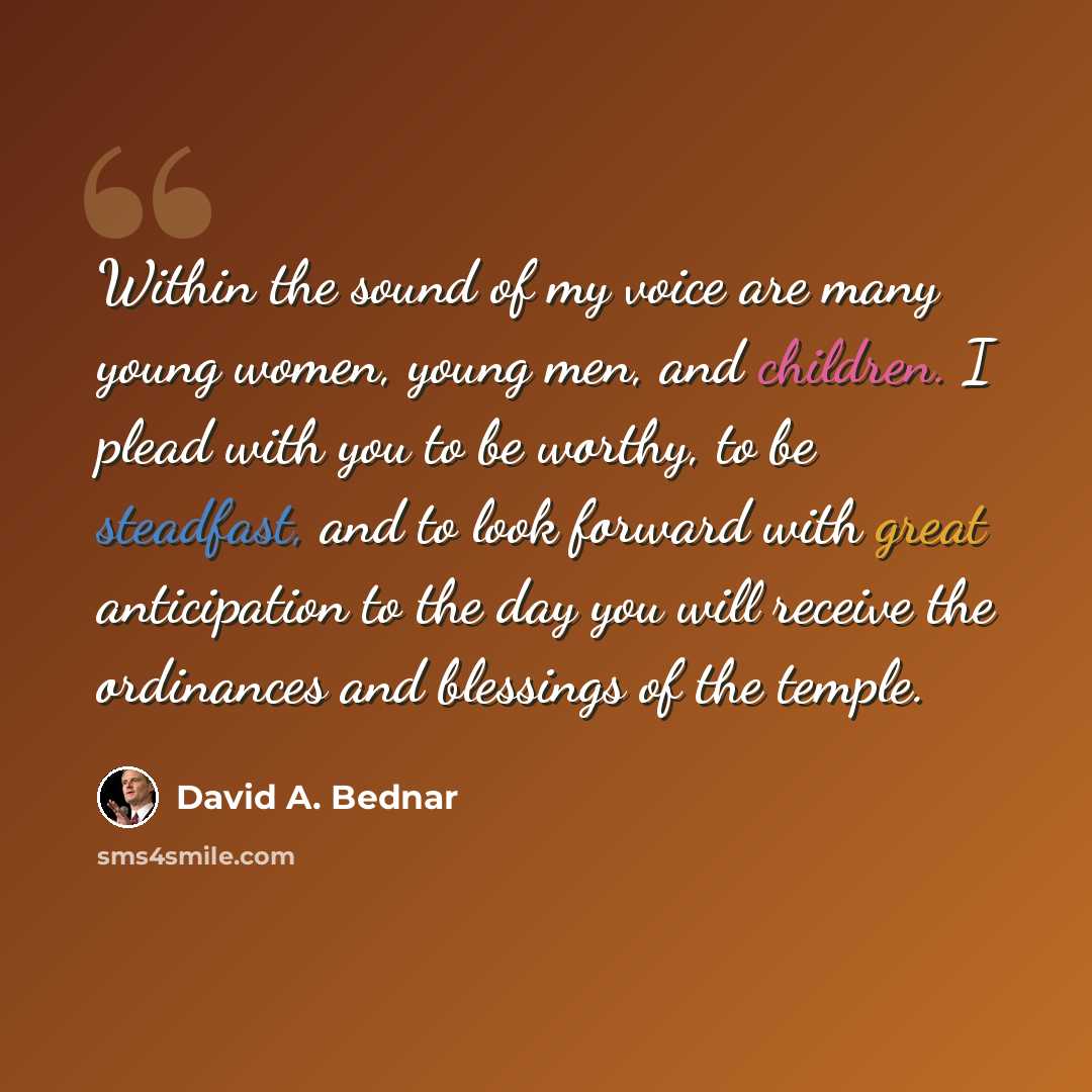 “Within the sound of my voice are many young women, young men, and children. I plead with you to be worthy, to be steadfast, and to look forward with great anticipation to the day you will receive the ordinances and blessings of the temple.” quote by David A. Bednar