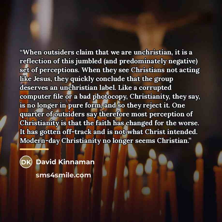 “When outsiders claim that we are unchristian, it is a reflection of this jumbled (and predominately negative) set of perceptions. When they see Christians not acting like Jesus, they quickly conclude that the group deserves an unchristian label. Like a corrupted computer file or a bad photocopy…” quote by David Kinnaman