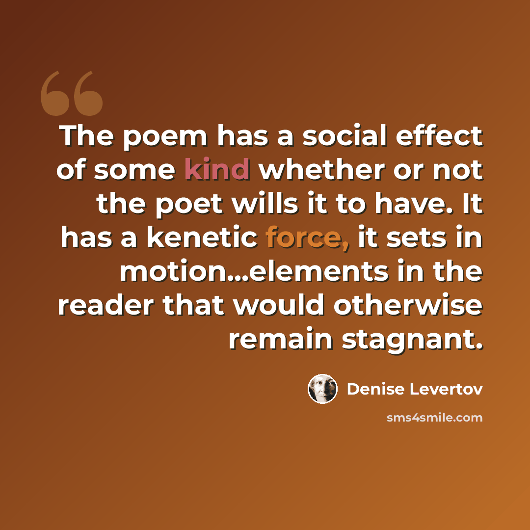 “The poem has a social effect of some kind whether or not the poet wills it to have. It has a kenetic force, it sets in motion...elements in the reader that would otherwise remain stagnant.” quote by Denise Levertov