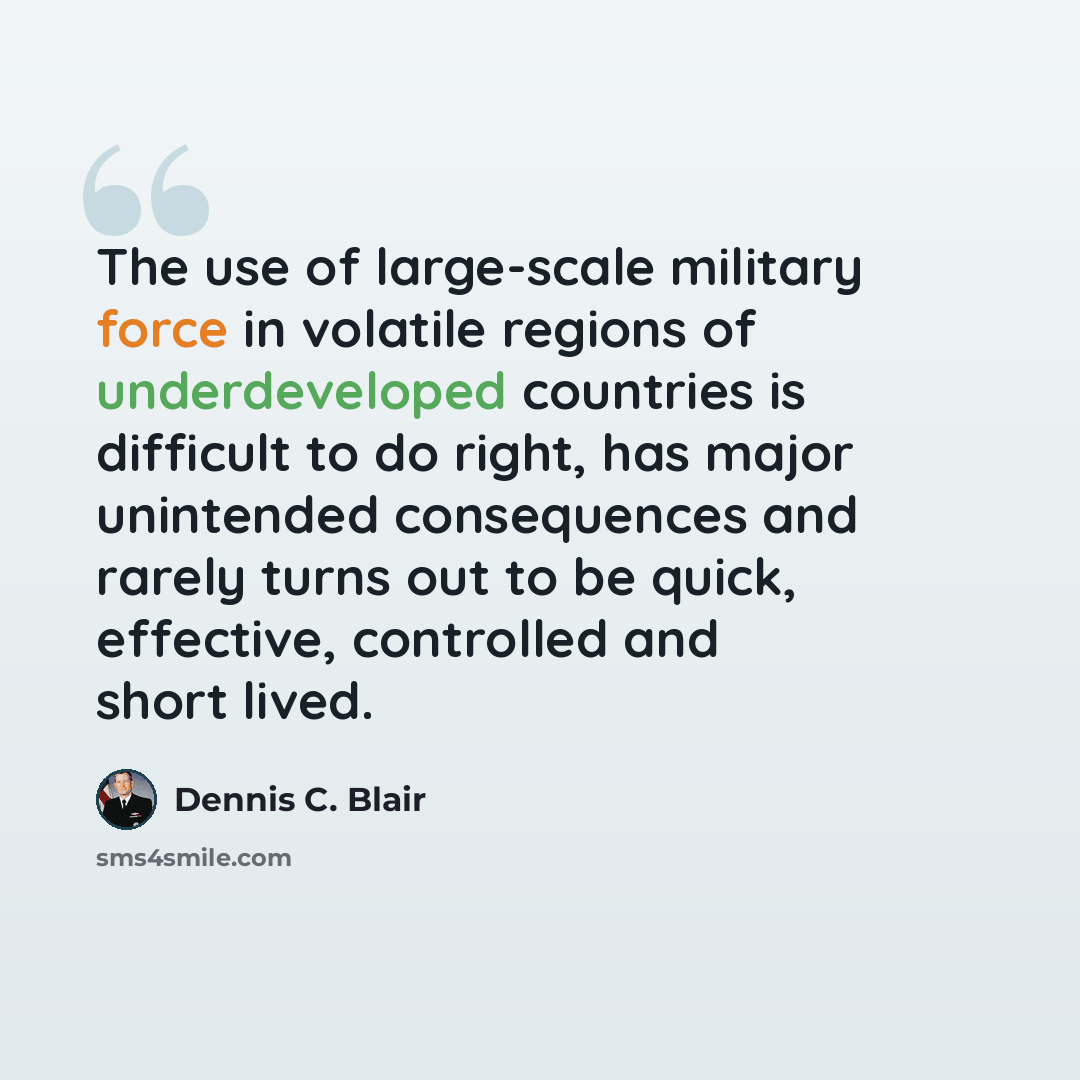 “The use of large-scale military force in volatile regions of underdeveloped countries is difficult to do right, has major unintended consequences and rarely turns out to be quick, effective, controlled and short lived.” quote by Dennis C. Blair