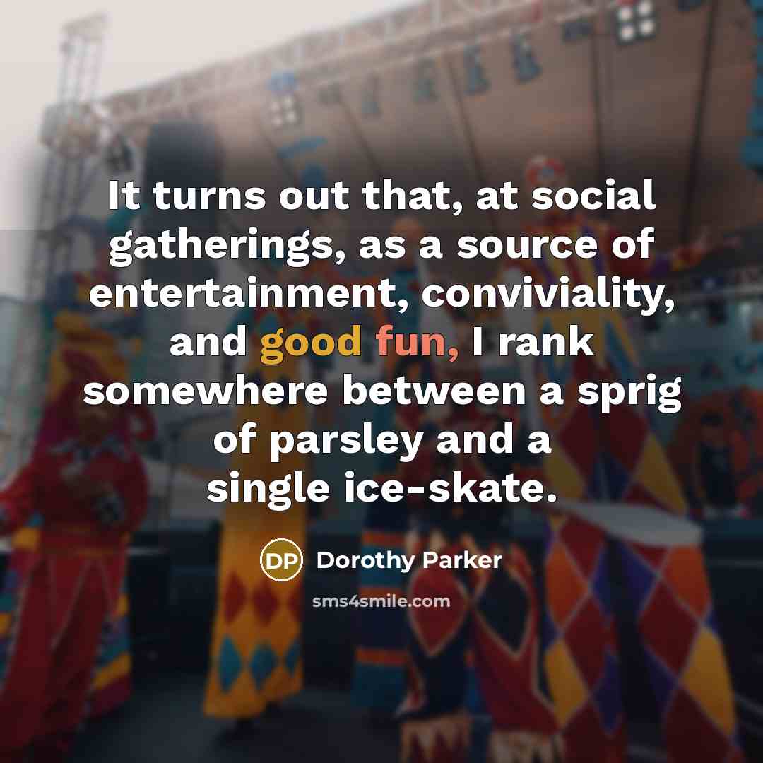 “It turns out that, at social gatherings, as a source of entertainment, conviviality, and good fun, I rank somewhere between a sprig of parsley and a single ice-skate.” quote by Dorothy Parker