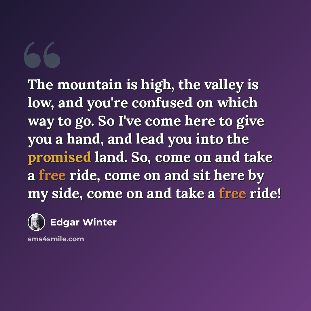 “The mountain is high, the valley is low, and you're confused on which way to go. So I've come here to give you a hand, and lead you into the promised land. So, come on and take a free ride, come on and sit here by my side, come on and take a free ride!” quote by Edgar Winter