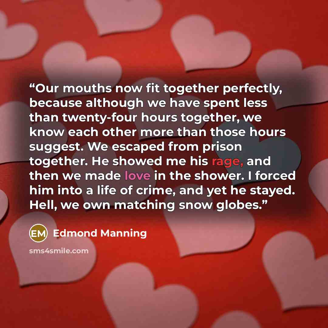“Our mouths now fit together perfectly, because although we have spent less than twenty-four hours together, we know each other more than those hours suggest. We escaped from prison together. He showed me his rage, and then we made love in the shower. I forced him into a life of crime, and yet he…” quote by Edmond Manning
