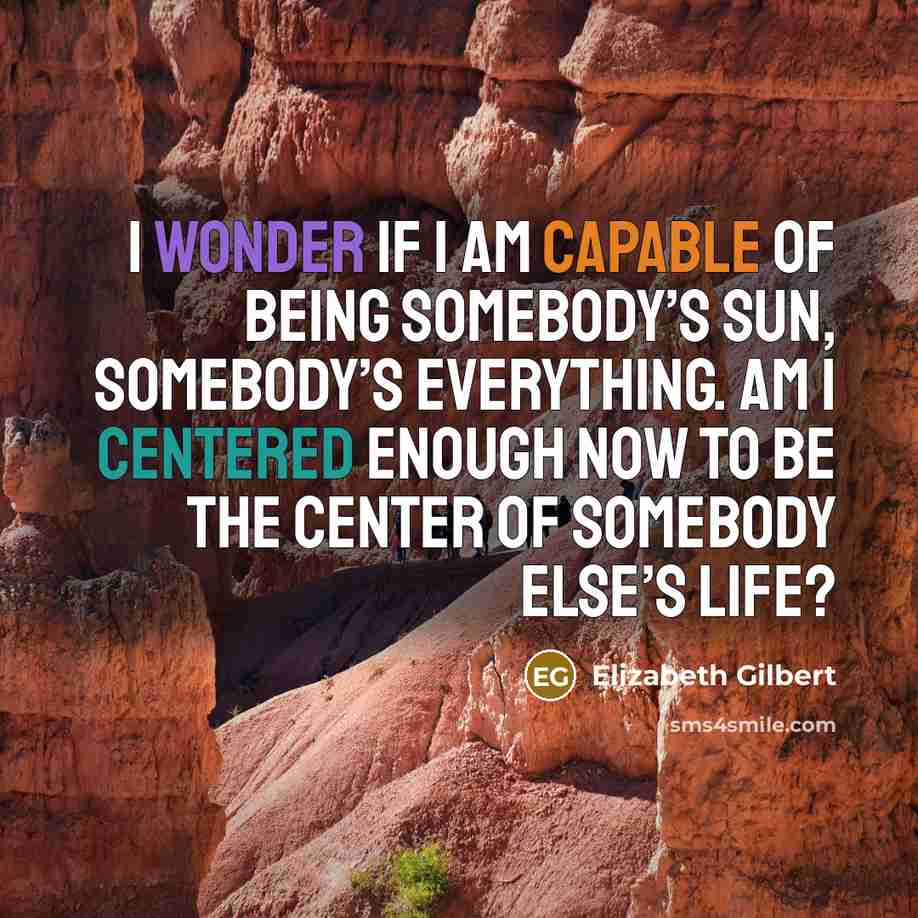 “I wonder if I am capable of being somebody’s sun, somebody’s everything. Am I centered enough now to be the center of somebody else’s life?” quote by Elizabeth Gilbert