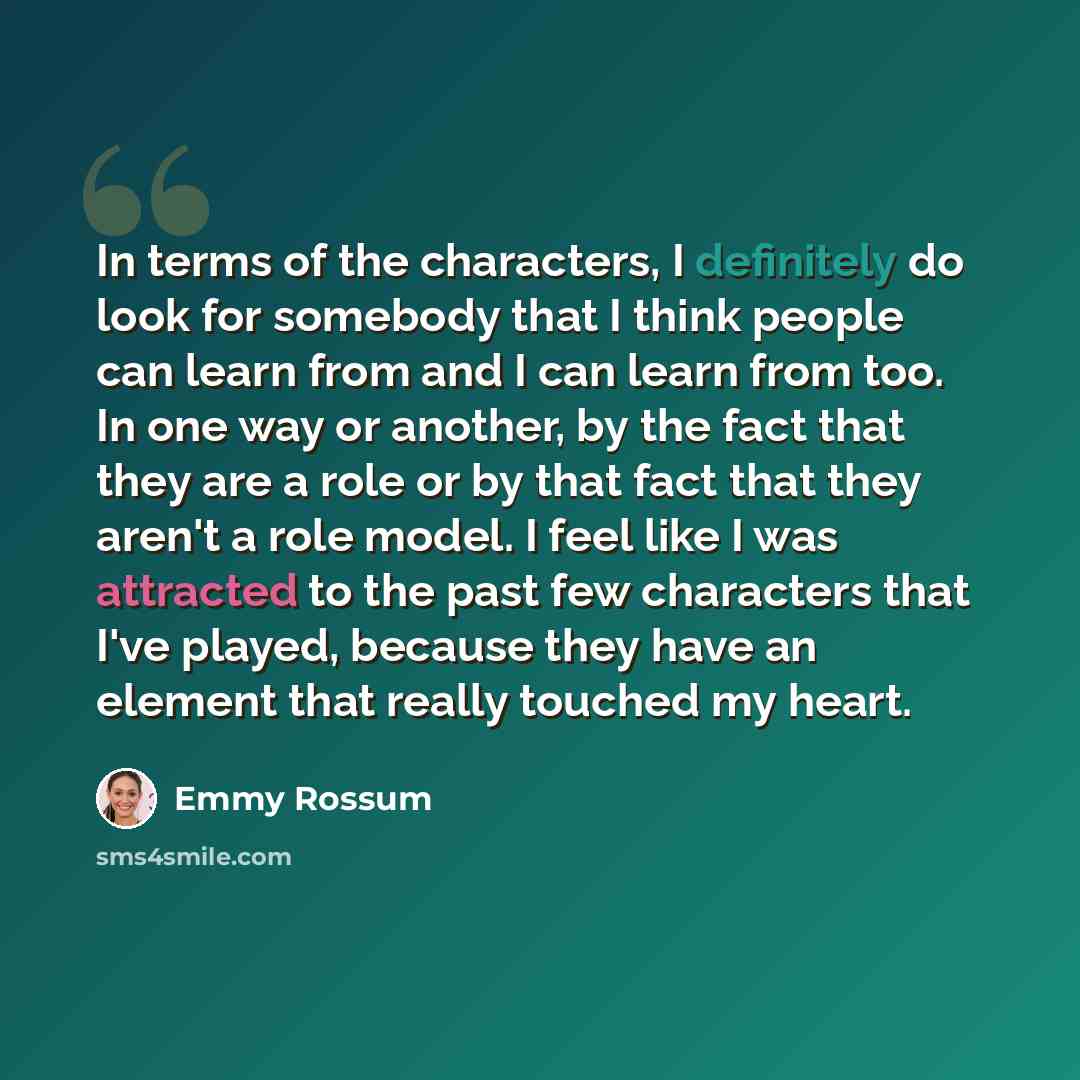 “In terms of the characters, I definitely do look for somebody that I think people can learn from and I can learn from too. In one way or another, by the fact that they are a role or by that fact that they aren't a role model. I feel like I was attracted to the past few characters that I've played…” quote by Emmy Rossum