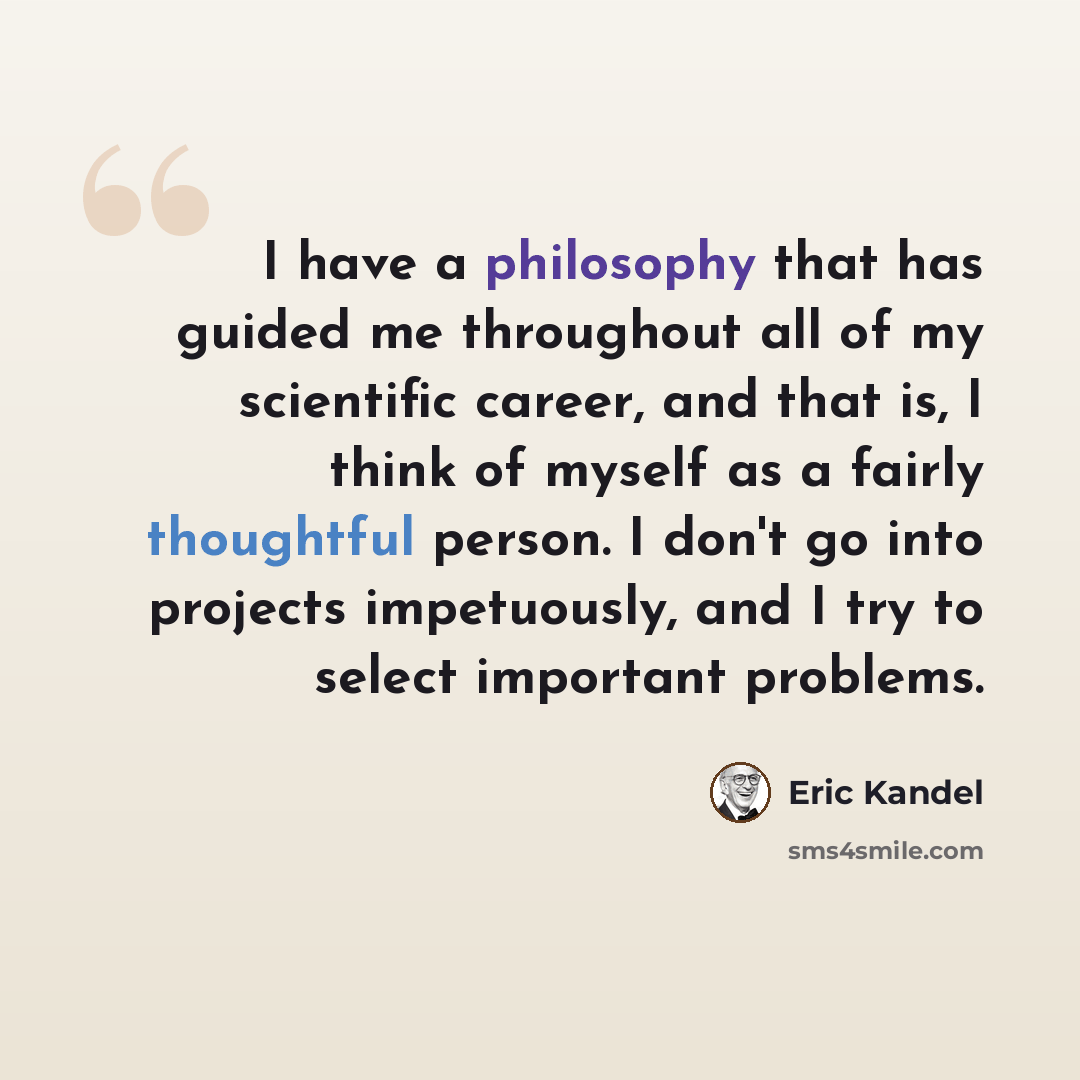 “I have a philosophy that has guided me throughout all of my scientific career, and that is, I think of myself as a fairly thoughtful person. I don't go into projects impetuously, and I try to select important problems.” quote by Eric Kandel
