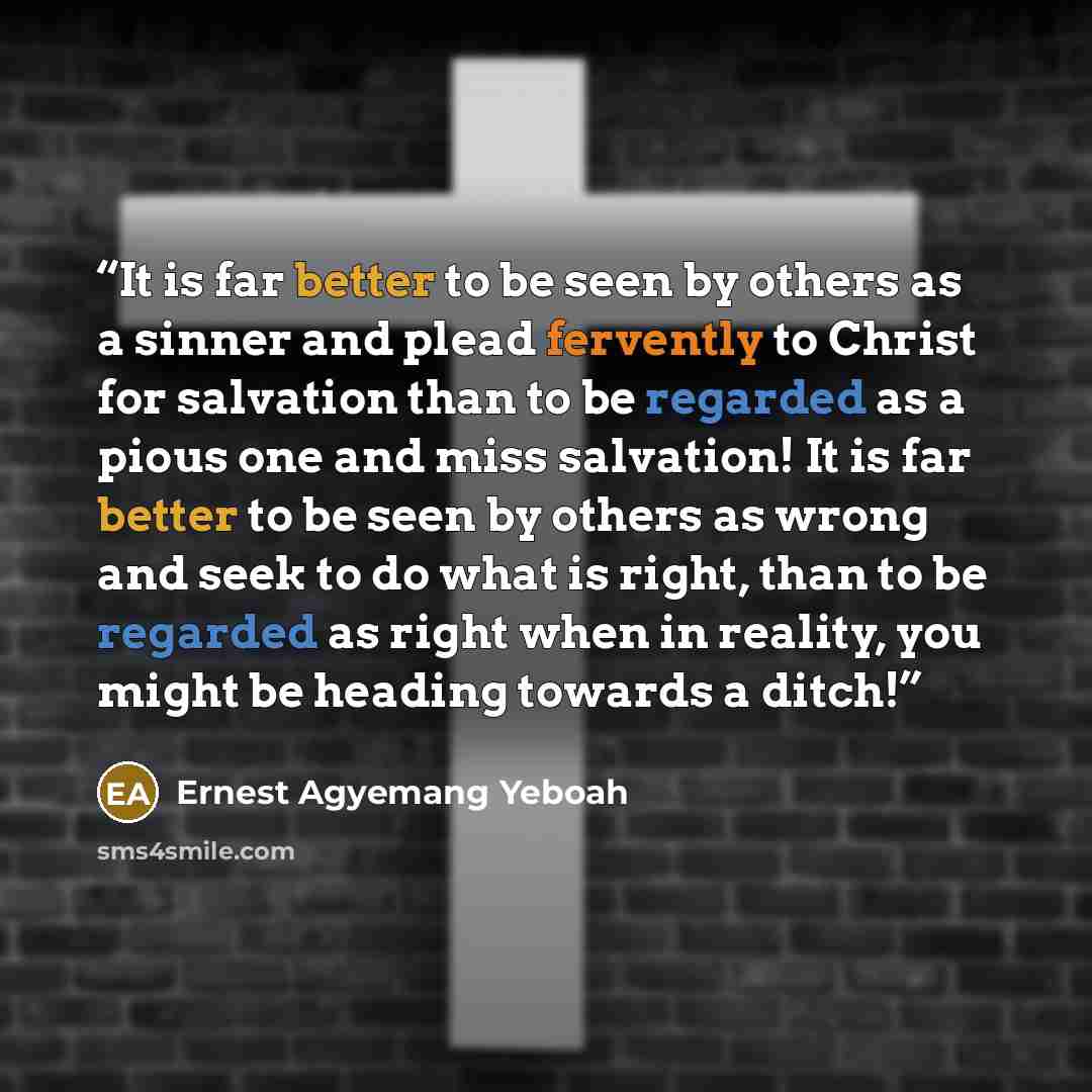 “It is far better to be seen by others as a sinner and plead fervently to Christ for salvation than to be regarded as a pious one and miss salvation! It is far better to be seen by others as wrong and seek to do what is right, than to be regarded as right when in reality, you might be heading…” quote by Ernest Agyemang Yeboah