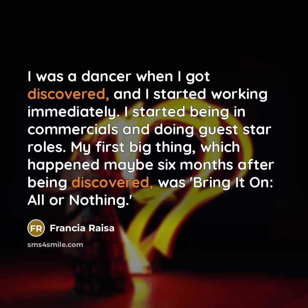 “I was a dancer when I got discovered, and I started working immediately. I started being in commercials and doing guest star roles. My first big thing, which happened maybe six months after being discovered, was 'Bring It On: All or Nothing.'” quote by Francia Raisa