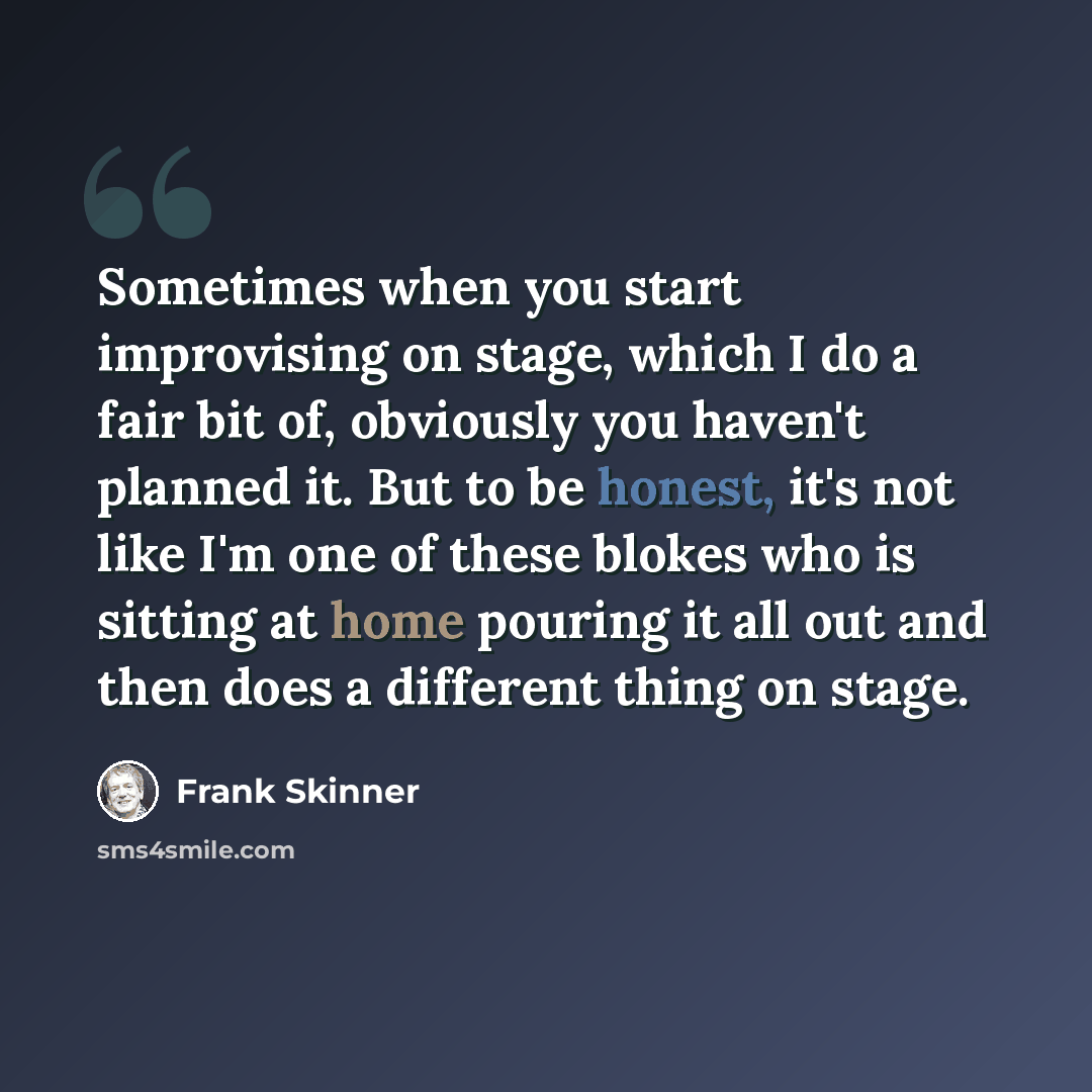 “Sometimes when you start improvising on stage, which I do a fair bit of, obviously you haven't planned it. But to be honest, it's not like I'm one of these blokes who is sitting at home pouring it all out and then does a different thing on stage.” quote by Frank Skinner
