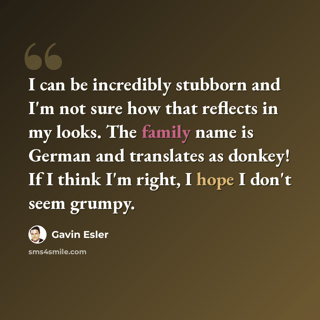 “I can be incredibly stubborn and I'm not sure how that reflects in my looks. The family name is German and translates as donkey! If I think I'm right, I hope I don't seem grumpy.” quote by Gavin Esler
