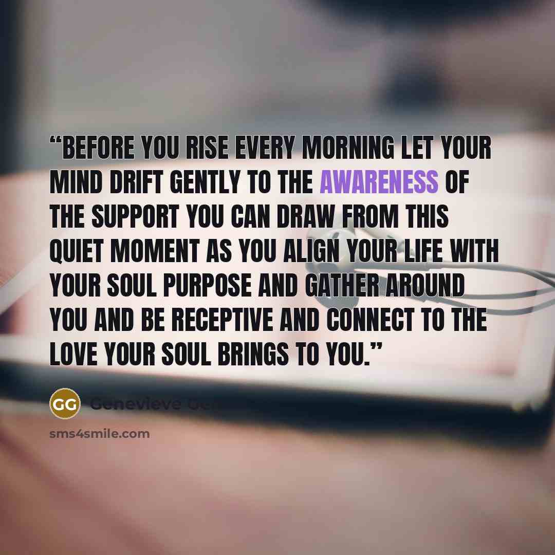 “Before you rise every morning let your mind drift gently to the awareness of the support you can draw from this quiet moment as you align your life with your Soul purpose and gather around you and be receptive and connect to the love your Soul brings to you.” quote by Genevieve Gerard