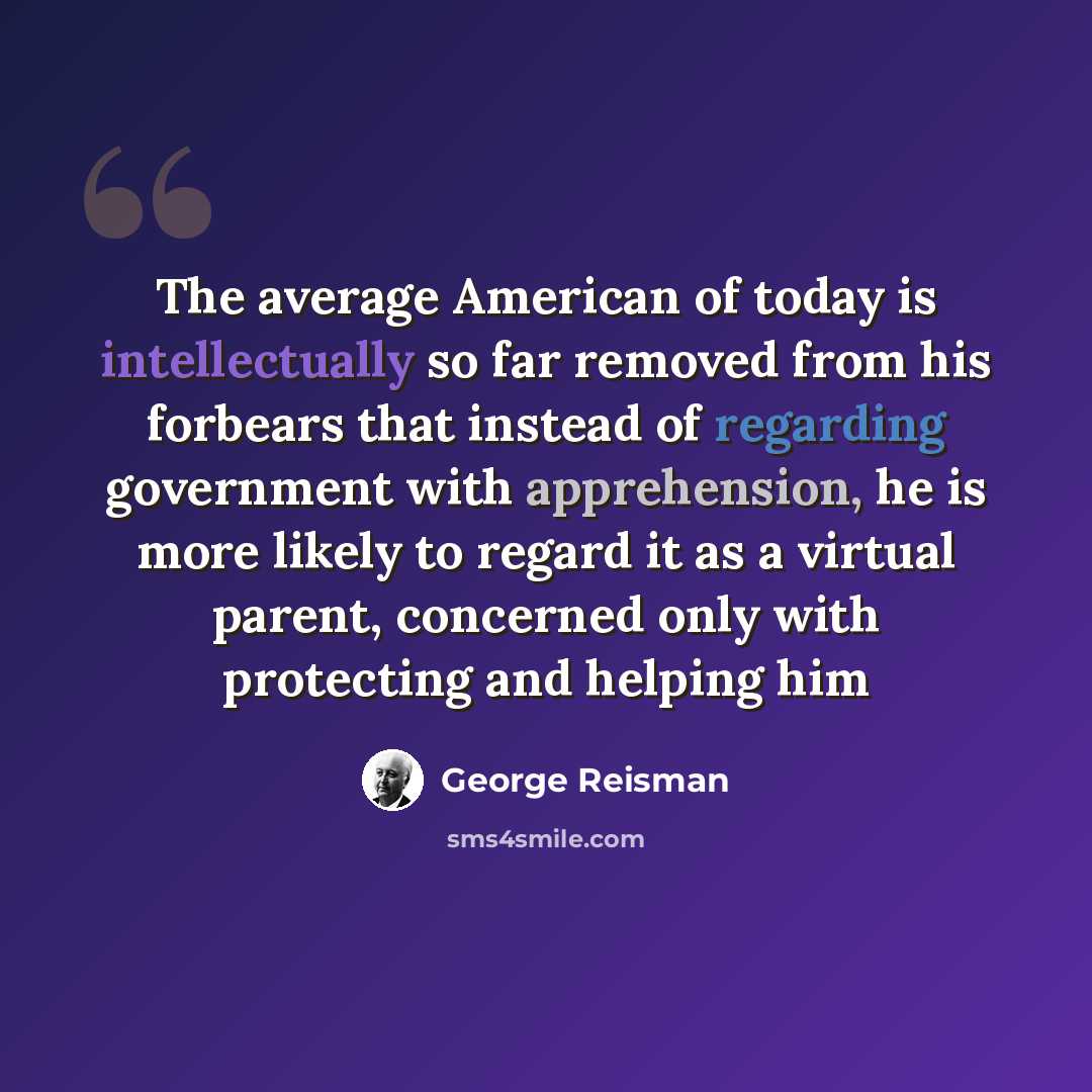 “The average American of today is intellectually so far removed from his forbears that instead of regarding government with apprehension, he is more likely to regard it as a virtual parent, concerned only with protecting and helping him” quote by George Reisman