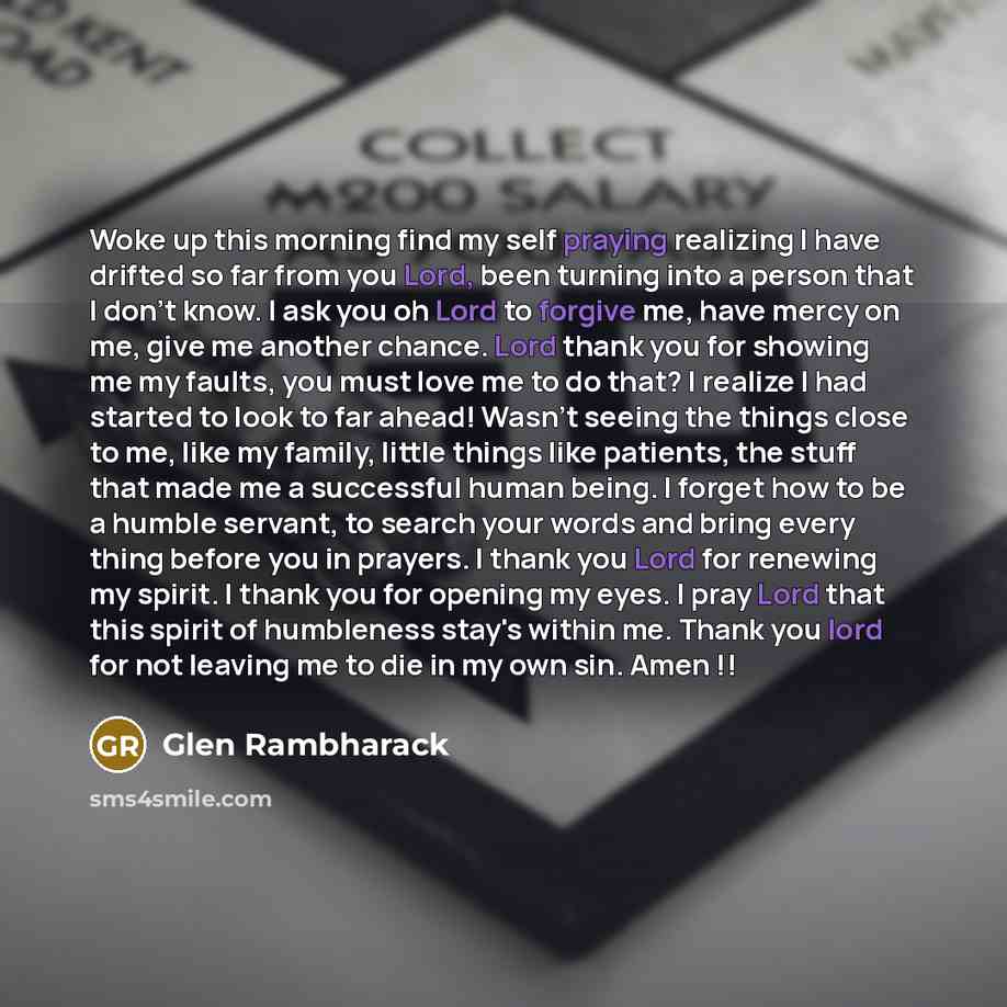 “Woke up this morning find my self praying realizing I have drifted so far from you Lord, been turning into a person that I don't know. I ask you oh Lord to forgive me, have mercy on me, give me another chance. Lord thank you for showing me my faults, you must love me to do that? I realize I had…” quote by Glen Rambharack
