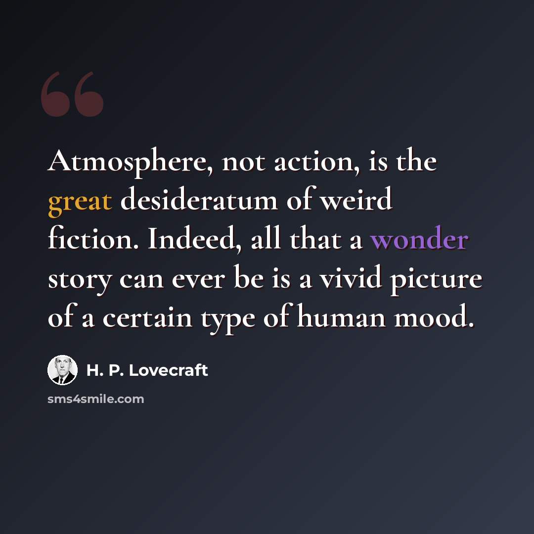 “Atmosphere, not action, is the great desideratum of weird fiction. Indeed, all that a wonder story can ever be is a vivid picture of a certain type of human mood.” quote by H. P. Lovecraft