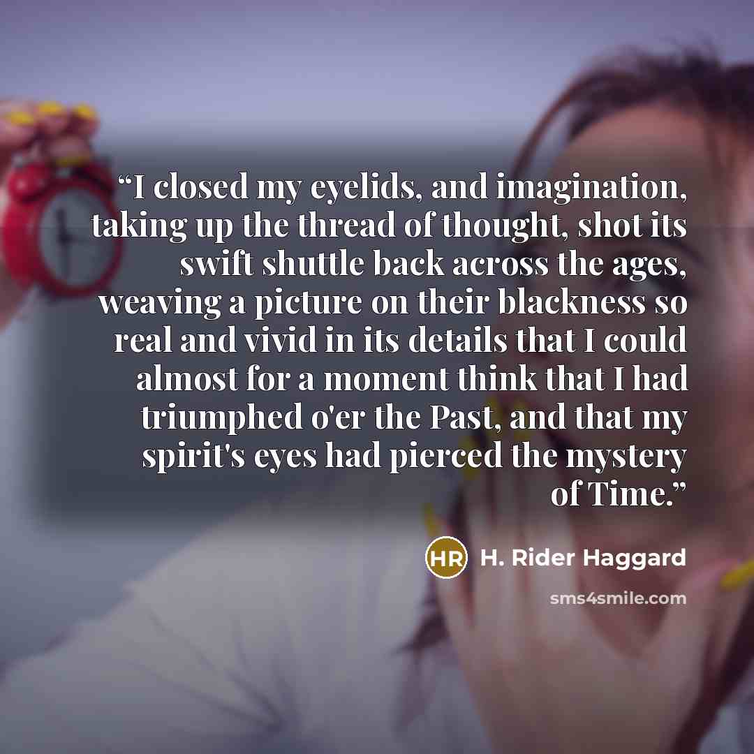 “I closed my eyelids, and imagination, taking up the thread of thought, shot its swift shuttle back across the ages, weaving a picture on their blackness so real and vivid in its details that I could almost for a moment think that I had triumphed o'er the Past, and that my spirit's eyes had pierced…” quote by H. Rider Haggard