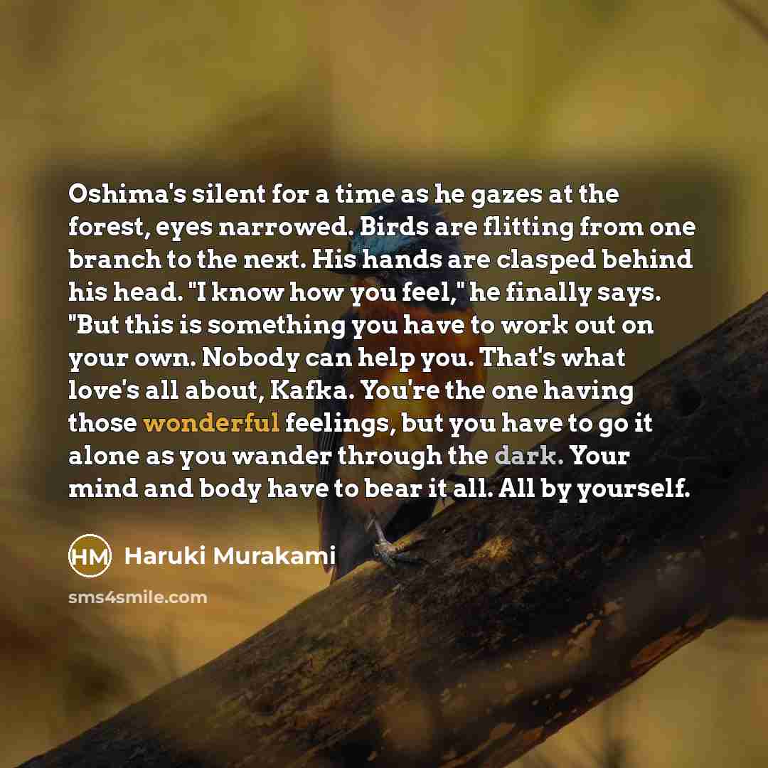 “Oshima's silent for a time as he gazes at the forest, eyes narrowed. Birds are flitting from one branch to the next. His hands are clasped behind his head. "I know how you feel," he finally says. "But this is something you have to work out on your own. Nobody can help you. That's what love's all…” quote by Haruki Murakami