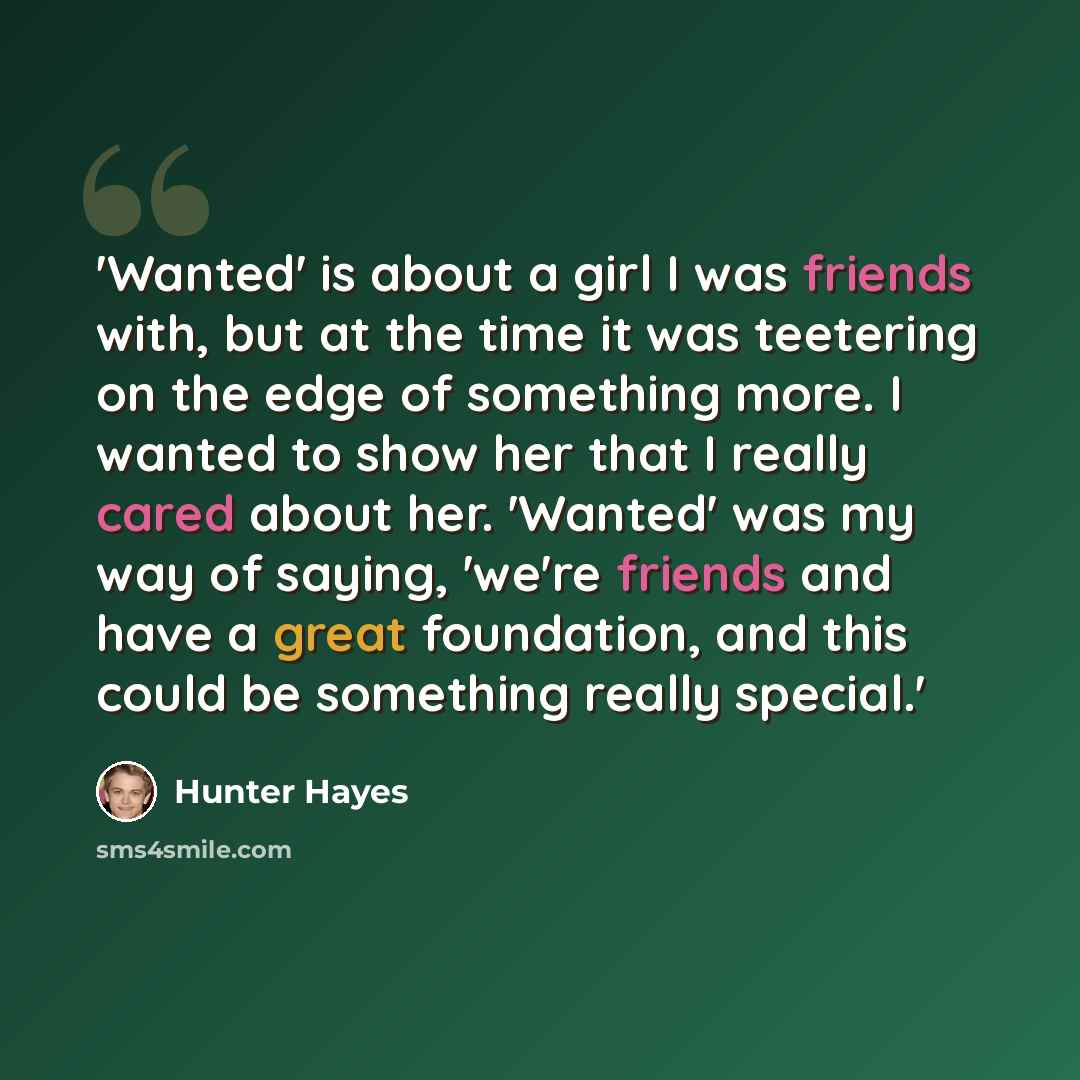 “'Wanted' is about a girl I was friends with, but at the time it was teetering on the edge of something more. I wanted to show her that I really cared about her. 'Wanted' was my way of saying, 'we're friends and have a great foundation, and this could be something really special.'” quote by Hunter Hayes