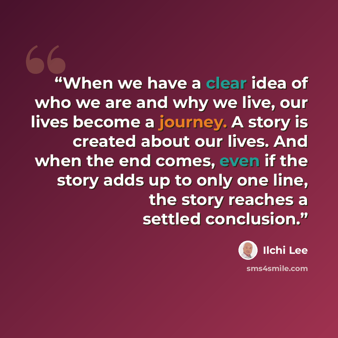 “When we have a clear idea of who we are and why we live, our lives become a journey. A story is created about our lives. And when the end comes, even if the story adds up to only one line, the story reaches a settled conclusion.” quote by Ilchi Lee