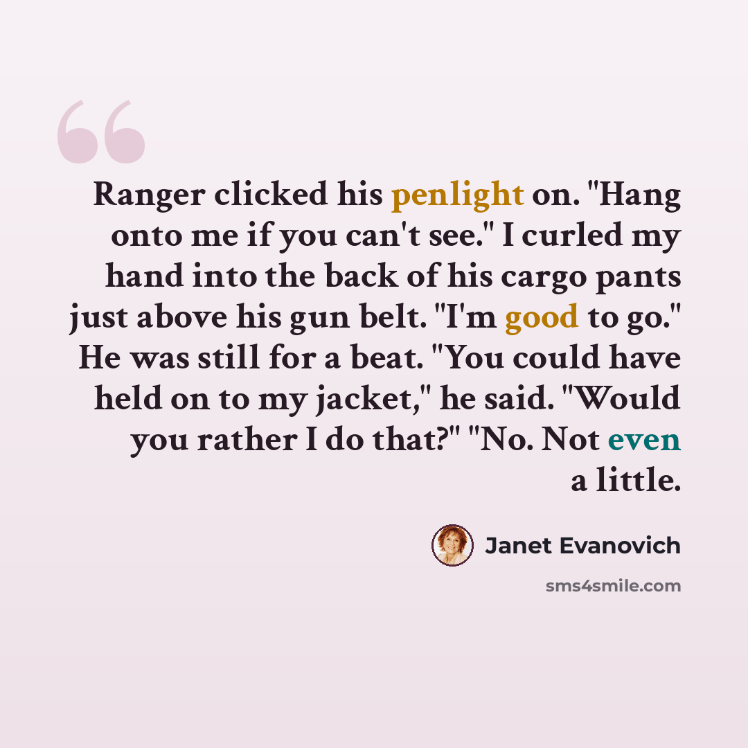 “Ranger clicked his penlight on. "Hang onto me if you can't see." I curled my hand into the back of his cargo pants just above his gun belt. "I'm good to go." He was still for a beat. "You could have held on to my jacket," he said. "Would you rather I do that?" "No. Not even a little.” quote by Janet Evanovich
