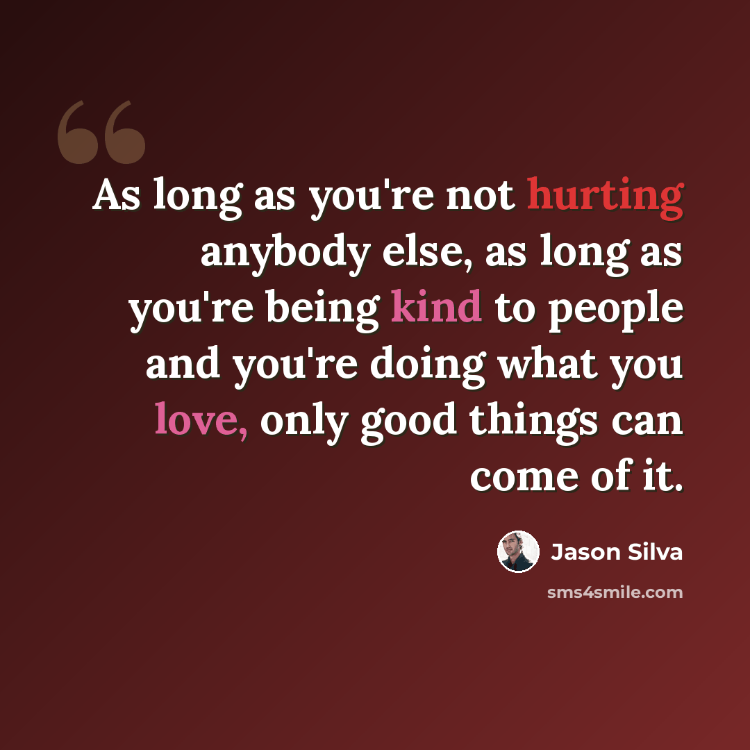 “As long as you're not hurting anybody else, as long as you're being kind to people and you're doing what you love, only good things can come of it.” quote by Jason Silva
