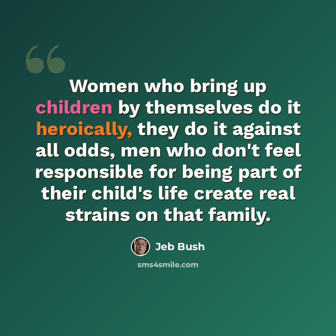 “Women who bring up children by themselves do it heroically, they do it against all odds, men who don't feel responsible for being part of their child's life create real strains on that family.” quote by Jeb Bush
