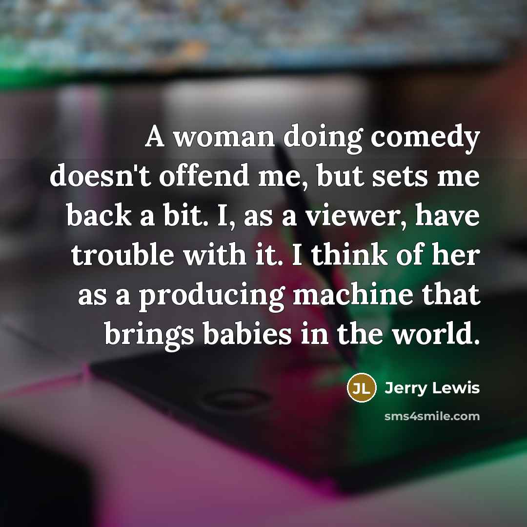 “A woman doing comedy doesn't offend me, but sets me back a bit. I, as a viewer, have trouble with it. I think of her as a producing machine that brings babies in the world.” quote by Jerry Lewis
