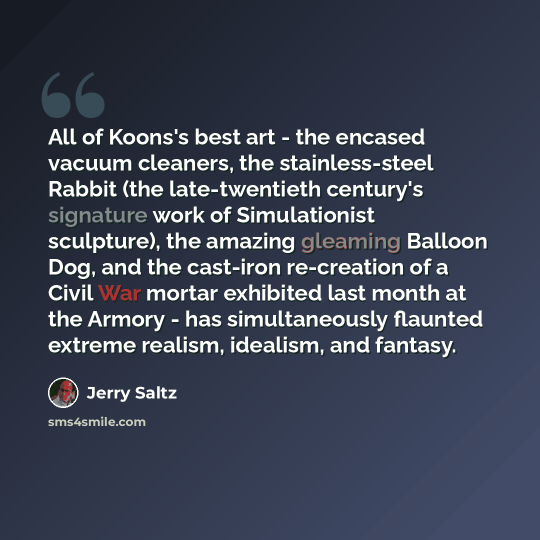 “All of Koons's best art - the encased vacuum cleaners, the stainless-steel Rabbit (the late-twentieth century's signature work of Simulationist sculpture), the amazing gleaming Balloon Dog, and the cast-iron re-creation of a Civil War mortar exhibited last month at the Armory - has simultaneously…” quote by Jerry Saltz