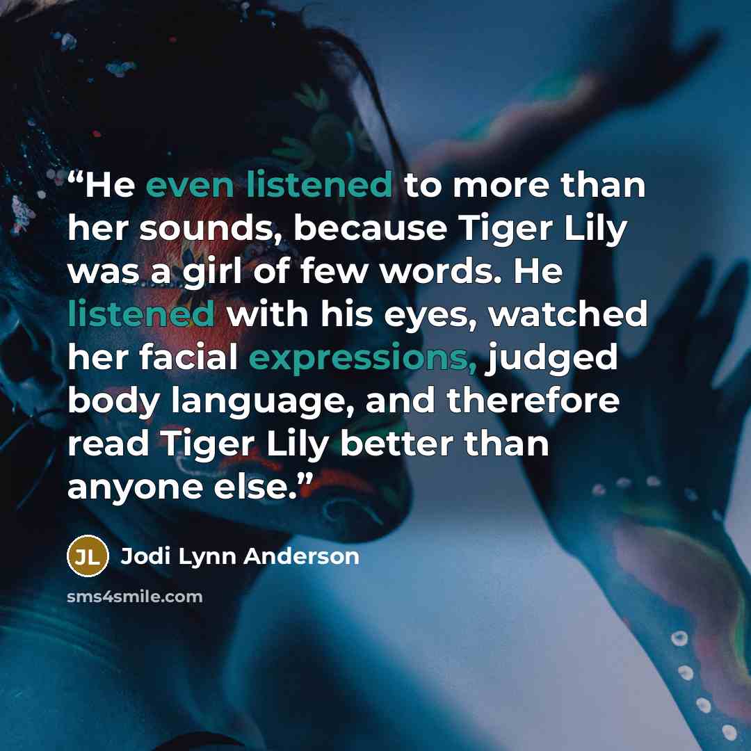 “He even listened to more than her sounds, because Tiger Lily was a girl of few words. He listened with his eyes, watched her facial expressions, judged body language, and therefore read Tiger Lily better than anyone else.” quote by Jodi Lynn Anderson
