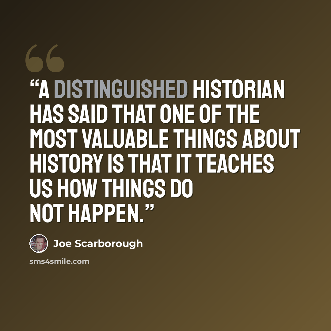 “A distinguished historian has said that one of the most valuable things about history is that it teaches us how things do not happen.” quote by Joe Scarborough