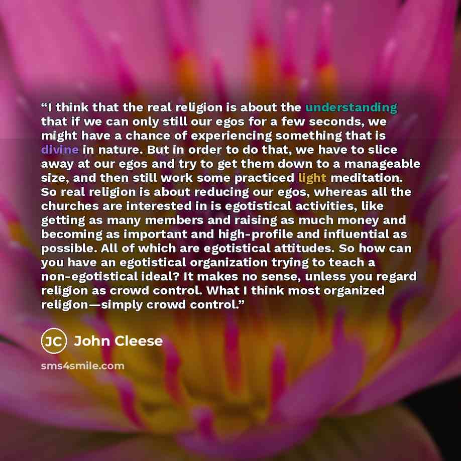 “I think that the real religion is about the understanding that if we can only still our egos for a few seconds, we might have a chance of experiencing something that is divine in nature. But in order to do that, we have to slice away at our egos and try to get them down to a manageable size, and…” quote by John Cleese