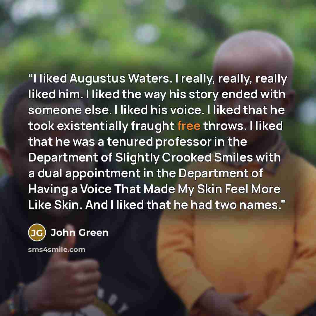 “I liked Augustus Waters. I really, really, really liked him. I liked the way his story ended with someone else. I liked his voice. I liked that he took existentially fraught free throws. I liked that he was a tenured professor in the Department of Slightly Crooked Smiles with a dual appointment in…” quote by John Green
