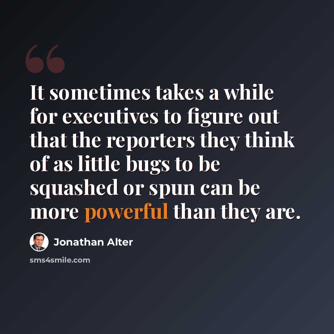 “It sometimes takes a while for executives to figure out that the reporters they think of as little bugs to be squashed or spun can be more powerful than they are.” quote by Jonathan Alter