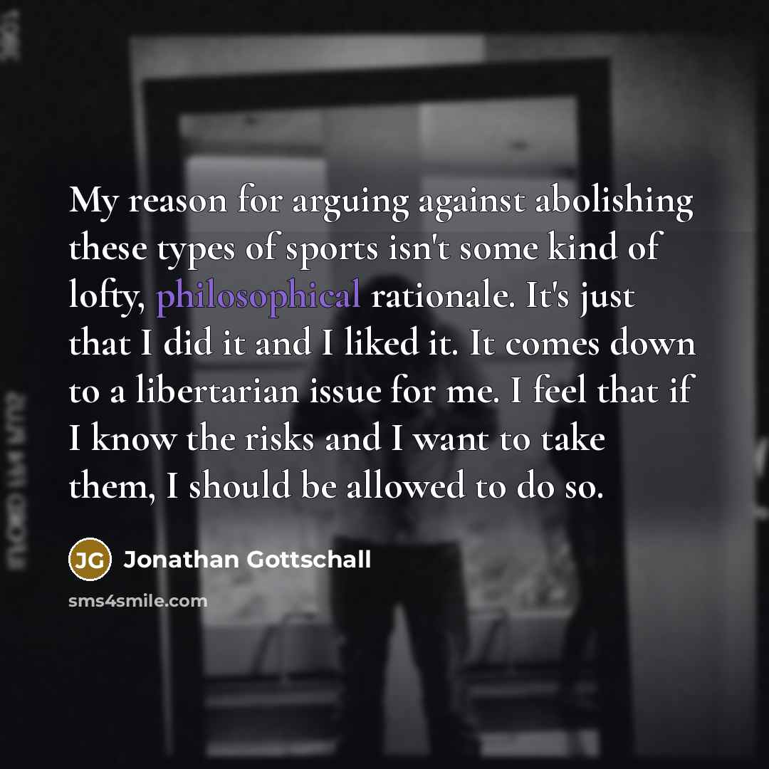 “My reason for arguing against abolishing these types of sports isn't some kind of lofty, philosophical rationale. It's just that I did it and I liked it. It comes down to a libertarian issue for me. I feel that if I know the risks and I want to take them, I should be allowed to do so.” quote by Jonathan Gottschall