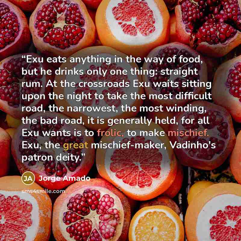“Exu eats anything in the way of food, but he drinks only one thing: straight rum. At the crossroads Exu waits sitting upon the night to take the most difficult road, the narrowest, the most winding, the bad road, it is generally held, for all Exu wants is to frolic, to make mischief. Exu, the…” quote by Jorge Amado