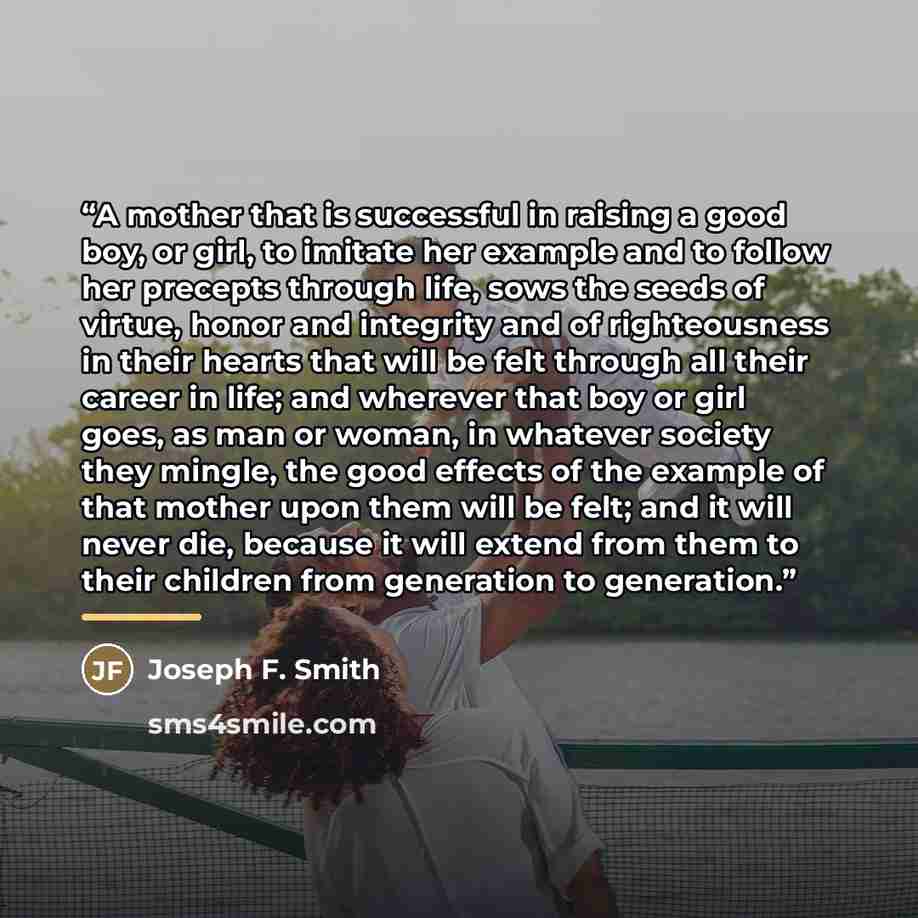 “A mother that is successful in raising a good boy, or girl, to imitate her example and to follow her precepts through life, sows the seeds of virtue, honor and integrity and of righteousness in their hearts that will be felt through all their career in life; and wherever that boy or girl goes, as…” quote by Joseph F. Smith