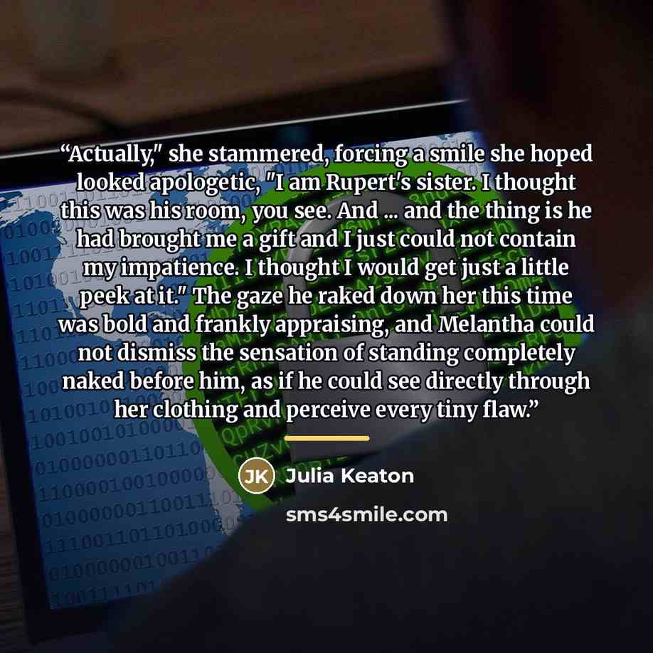 “Actually," she stammered, forcing a smile she hoped looked apologetic, "I am Rupert's sister. I thought this was his room, you see. And ... and the thing is he had brought me a gift and I just could not contain my impatience. I thought I would get just a little peek at it." The gaze he raked down…” quote by Julia Keaton